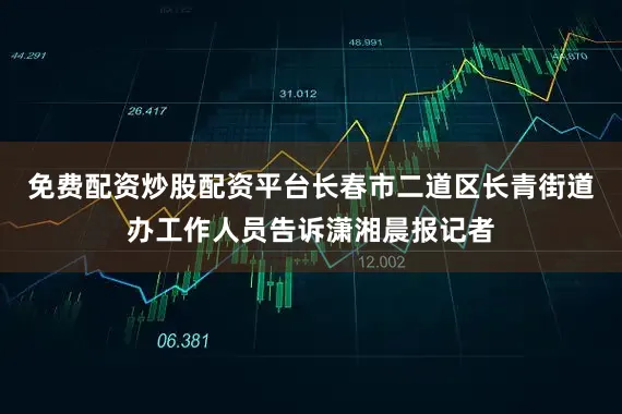 免费配资炒股配资平台长春市二道区长青街道办工作人员告诉潇湘晨报记者