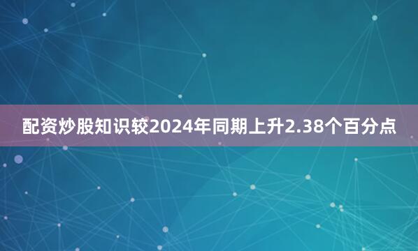 配资炒股知识较2024年同期上升2.38个百分点