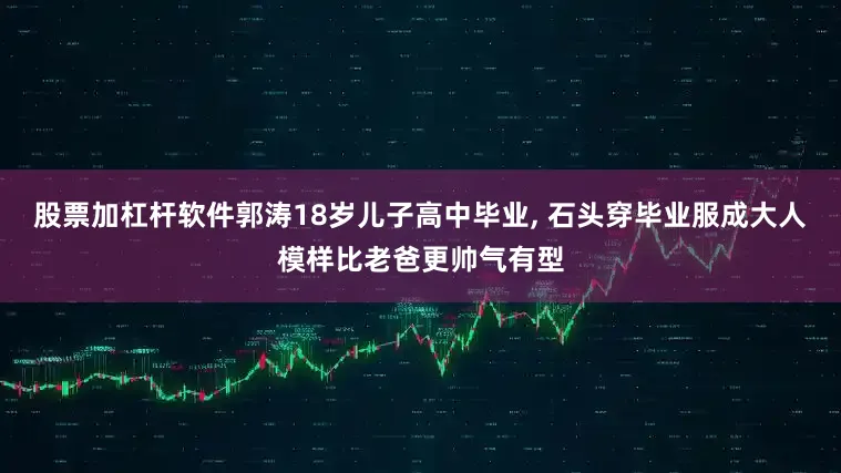 股票加杠杆软件郭涛18岁儿子高中毕业, 石头穿毕业服成大人模样比老爸更帅气有型
