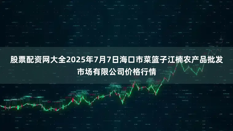 股票配资网大全2025年7月7日海口市菜篮子江楠农产品批发市场有限公司价格行情