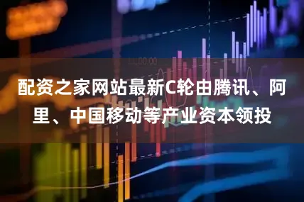 配资之家网站最新C轮由腾讯、阿里、中国移动等产业资本领投