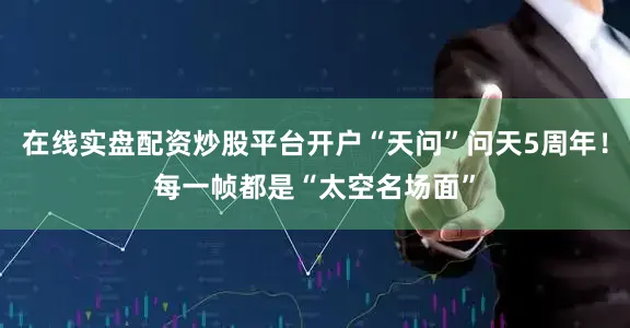 在线实盘配资炒股平台开户“天问”问天5周年！每一帧都是“太空名场面”