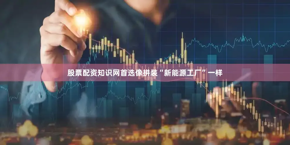 股票配资知识网首选像拼装“新能源工厂”一样