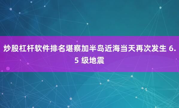炒股杠杆软件排名堪察加半岛近海当天再次发生 6.5 级地震