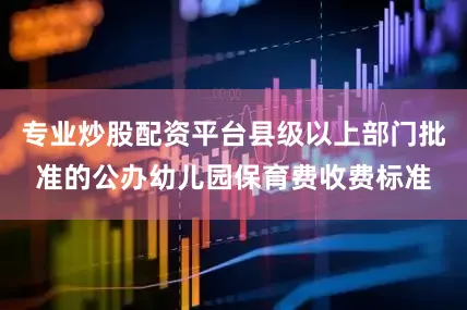 专业炒股配资平台县级以上部门批准的公办幼儿园保育费收费标准