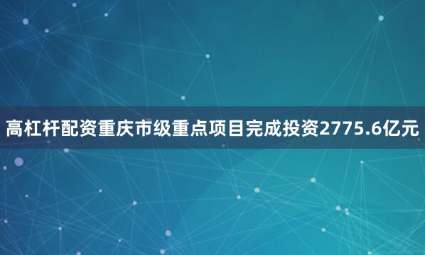 高杠杆配资重庆市级重点项目完成投资2775.6亿元