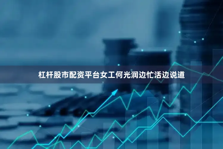 杠杆股市配资平台女工何光润边忙活边说道