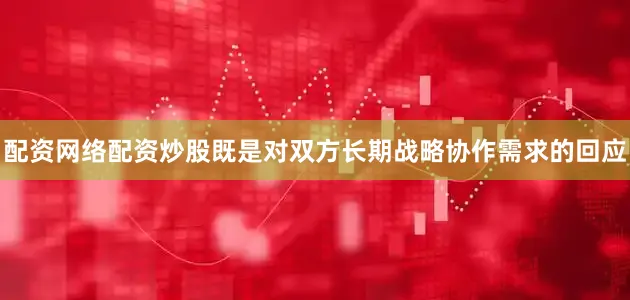 配资网络配资炒股既是对双方长期战略协作需求的回应