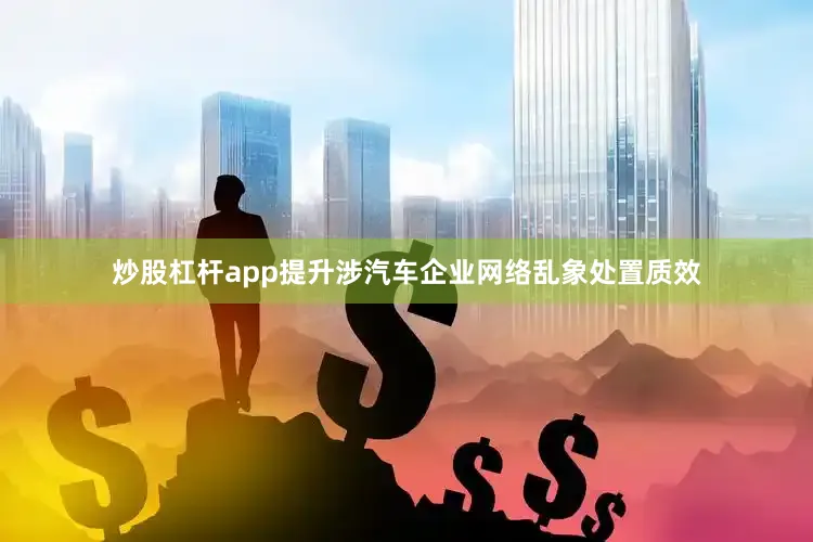炒股杠杆app提升涉汽车企业网络乱象处置质效