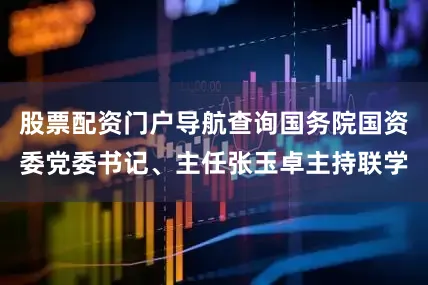 股票配资门户导航查询国务院国资委党委书记、主任张玉卓主持联学