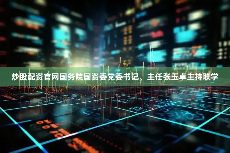 炒股配资官网国务院国资委党委书记、主任张玉卓主持联学