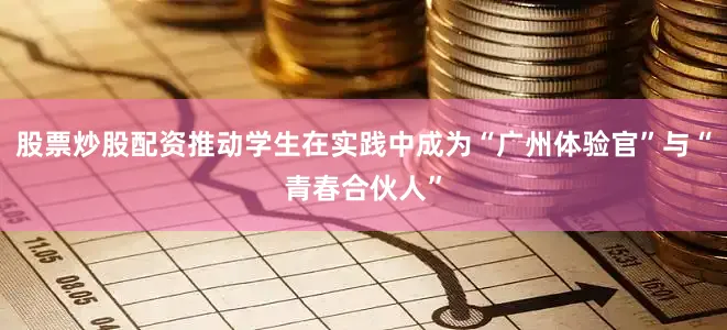 股票炒股配资推动学生在实践中成为“广州体验官”与“青春合伙人”