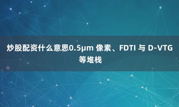 炒股配资什么意思0.5µm 像素、FDTI 与 D-VTG 等堆栈